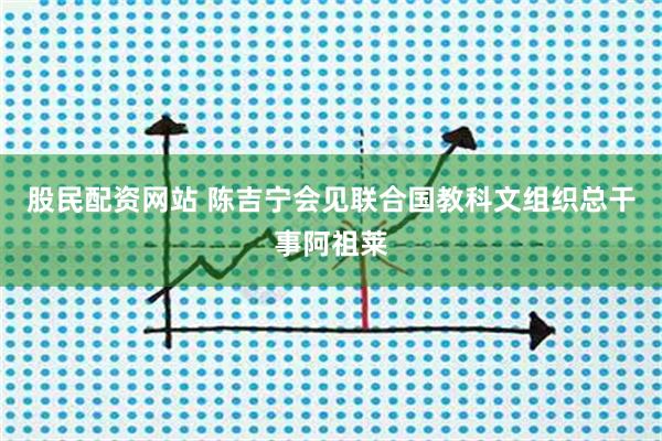 股民配资网站 陈吉宁会见联合国教科文组织总干事阿祖莱