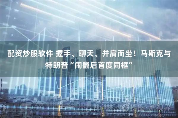 配资炒股软件 握手、聊天、并肩而坐！马斯克与特朗普“闹翻后首度同框”