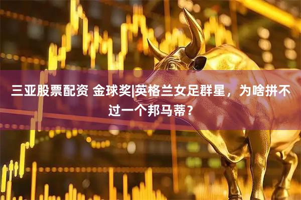 三亚股票配资 金球奖|英格兰女足群星，为啥拼不过一个邦马蒂？