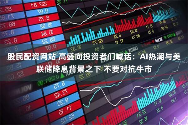 股民配资网站 高盛向投资者们喊话：AI热潮与美联储降息背景之下 不要对抗牛市
