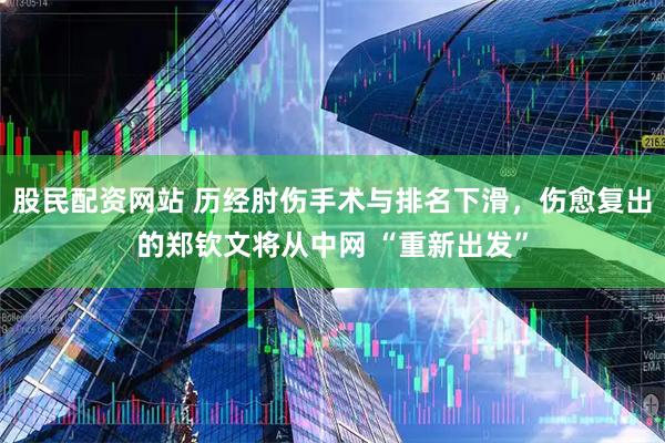 股民配资网站 历经肘伤手术与排名下滑，伤愈复出的郑钦文将从中网 “重新出发”