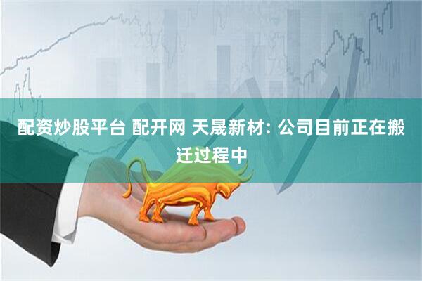 配资炒股平台 配开网 天晟新材: 公司目前正在搬迁过程中