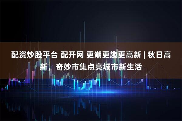 配资炒股平台 配开网 更潮更趣更高新 | 秋日高新，奇妙市集点亮城市新生活