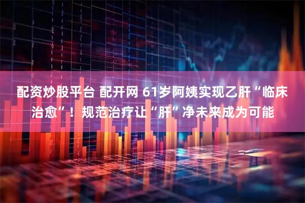 配资炒股平台 配开网 61岁阿姨实现乙肝“临床治愈”！规范治疗让“肝”净未来成为可能