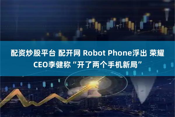 配资炒股平台 配开网 Robot Phone浮出 荣耀CEO李健称“开了两个手机新局”