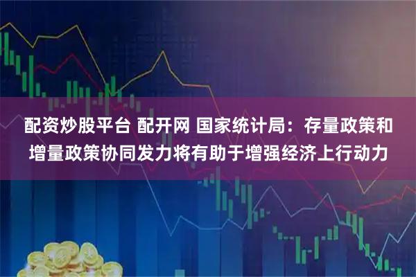 配资炒股平台 配开网 国家统计局：存量政策和增量政策协同发力将有助于增强经济上行动力