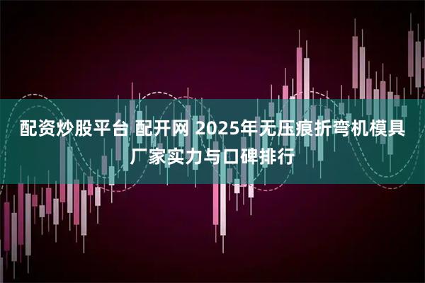 配资炒股平台 配开网 2025年无压痕折弯机模具厂家实力与口碑排行