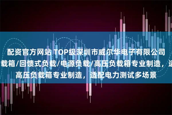 配资官方网站 TOP级深圳市威尔华电子有限公司：负载柜/防孤岛负载箱/回馈式负载/电源负载/高压负载箱专业制造，适配电力测试多场景